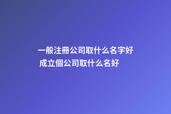 一般注冊公司取什么名字好 成立個公司取什么名好